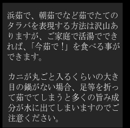 浜茹で、朝茹でなど茹でたてのタラバを表現する方法は沢山ありますが、ご家庭で活湯でできれば、「今茹で!」を食べる事ができます。
カニが丸ごと入るくらいの大き目の鍋がない場合、足等を折って茹でてしまうと多くの旨み成分が水に出てしまいますのでご注意ください。